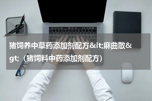 猪饲养中草药添加剂配方&lt;麻曲散&gt;（猪饲料中药添加剂配方）