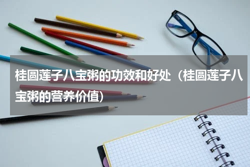 桂圆莲子八宝粥的功效和好处（桂圆莲子八宝粥的营养价值）
