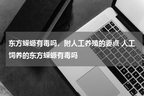 东方蝾螈有毒吗，附人工养殖的要点 人工饲养的东方蝾螈有毒吗