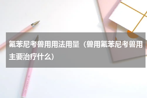 氟苯尼考兽用用法用量（兽用氟苯尼考兽用主要治疗什么）