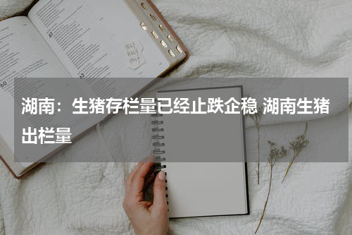 湖南：生猪存栏量已经止跌企稳 湖南生猪出栏量