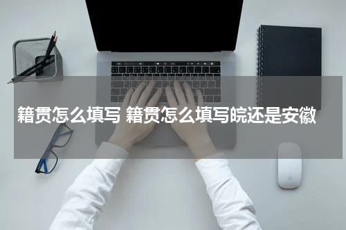 籍贯怎么填写 籍贯怎么填写皖还是安徽