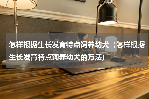 怎样根据生长发育特点饲养幼犬（怎样根据生长发育特点饲养幼犬的方法）