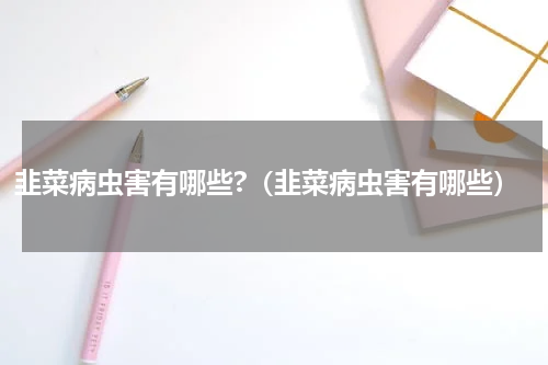韭菜病虫害有哪些?（韭菜病虫害有哪些）
