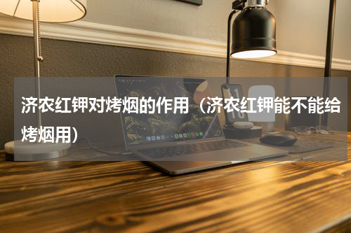 济农红钾对烤烟的作用（济农红钾能不能给烤烟用）