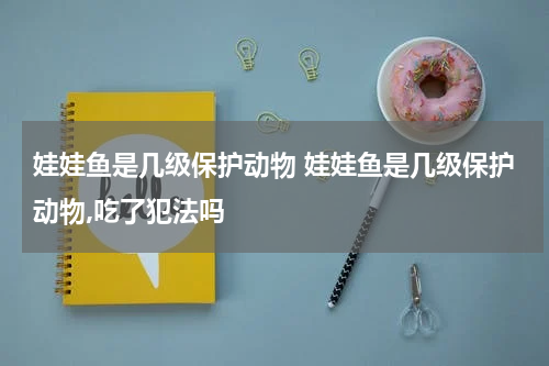 娃娃鱼是几级保护动物 娃娃鱼是几级保护动物,吃了犯法吗