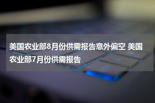 美国农业部8月份供需报告意外偏空 美国农业部7月份供需报告