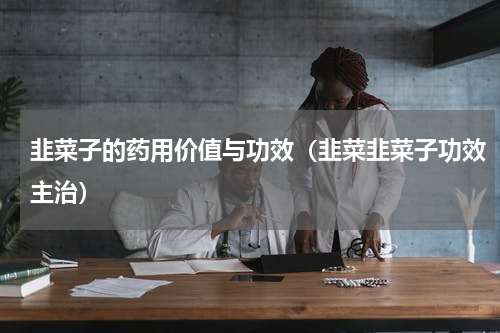 韭菜子的药用价值与功效（韭菜韭菜子功效主治）