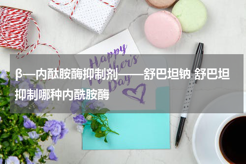 β—内酞胺酶抑制剂——舒巴坦钠 舒巴坦抑制哪种内酰胺酶