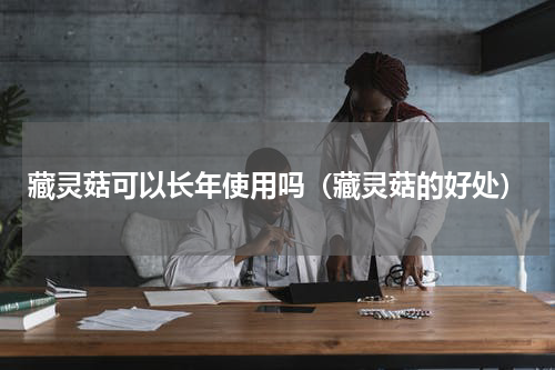 藏灵菇可以长年使用吗（藏灵菇的好处）