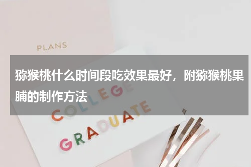 猕猴桃什么时间段吃效果最好，附猕猴桃果脯的制作方法