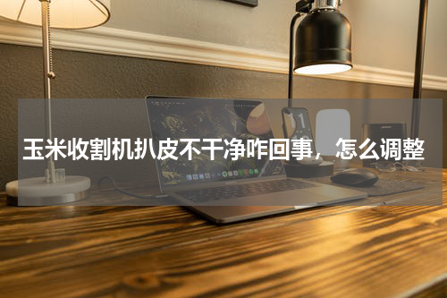 玉米收割机扒皮不干净咋回事，怎么调整