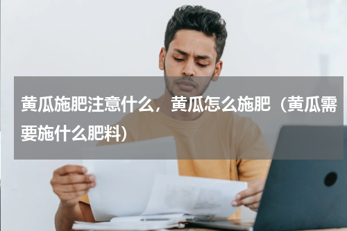 黄瓜施肥注意什么，黄瓜怎么施肥（黄瓜需要施什么肥料）