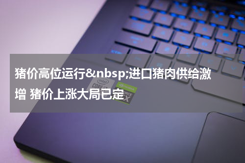 猪价高位运行&nbsp;进口猪肉供给激增 猪价上涨大局已定