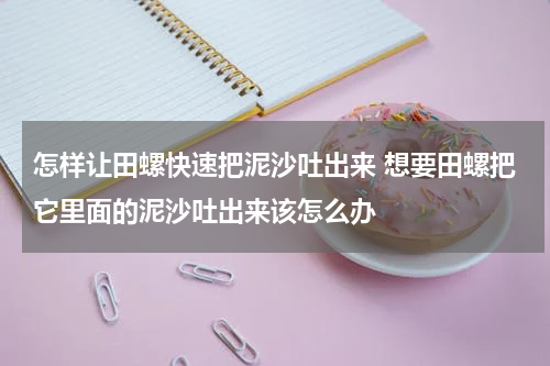 怎样让田螺快速把泥沙吐出来 想要田螺把它里面的泥沙吐出来该怎么办