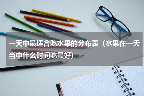 一天中最适合吃水果的分布表（水果在一天当中什么时间吃最好）