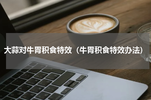 大蒜对牛胃积食特效（牛胃积食特效办法）