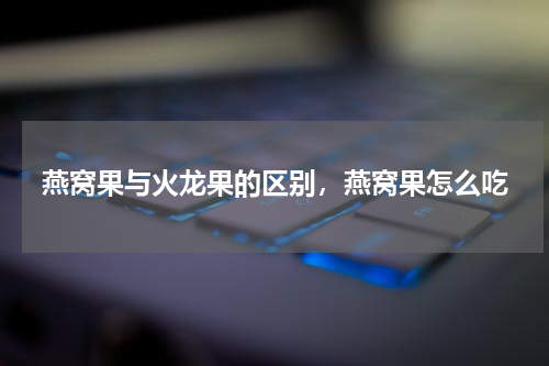 燕窝果与火龙果的区别，燕窝果怎么吃