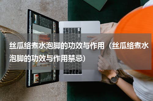 丝瓜络煮水泡脚的功效与作用（丝瓜络煮水泡脚的功效与作用禁忌）