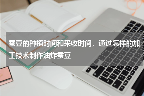 蚕豆的种植时间和采收时间，通过怎样的加工技术制作油炸蚕豆