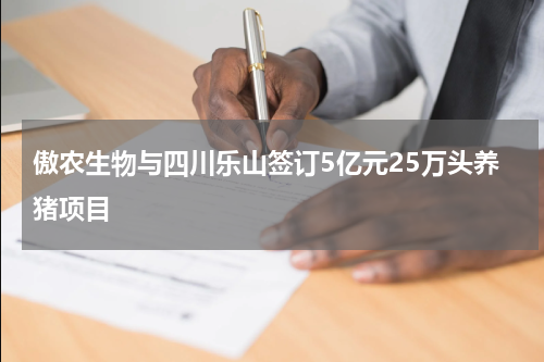 傲农生物与四川乐山签订5亿元25万头养猪项目