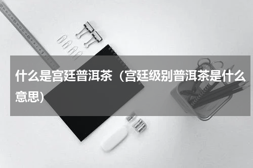 什么是宫廷普洱茶（宫廷级别普洱茶是什么意思）