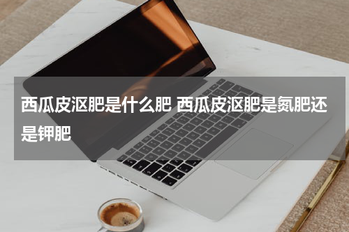 西瓜皮沤肥是什么肥 西瓜皮沤肥是氮肥还是钾肥