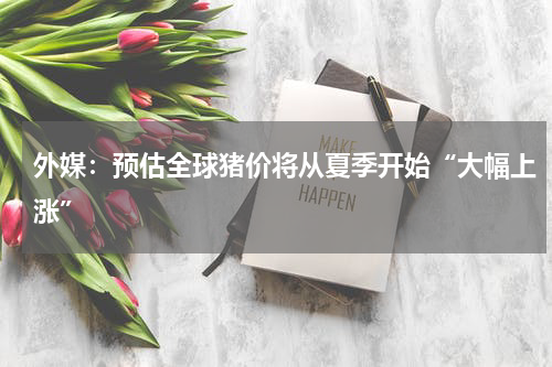 外媒：预估全球猪价将从夏季开始“大幅上涨”