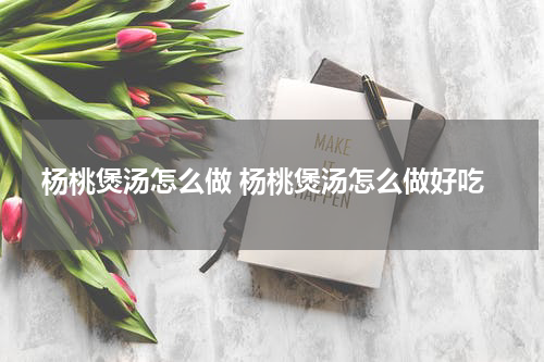 杨桃煲汤怎么做 杨桃煲汤怎么做好吃