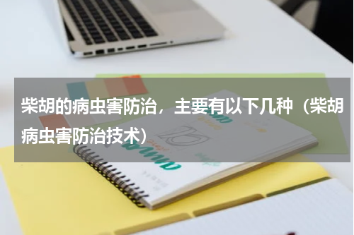 柴胡的病虫害防治，主要有以下几种（柴胡病虫害防治技术）
