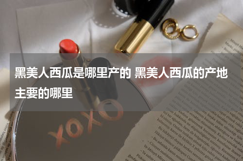 黑美人西瓜是哪里产的 黑美人西瓜的产地主要的哪里