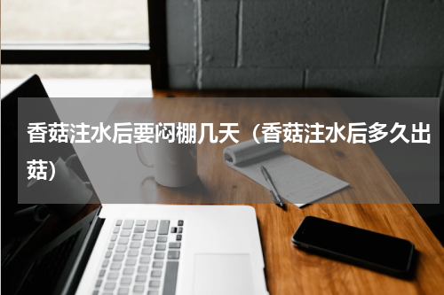 香菇注水后要闷棚几天（香菇注水后多久出菇）