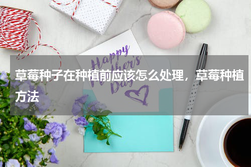 草莓种子在种植前应该怎么处理，草莓种植方法