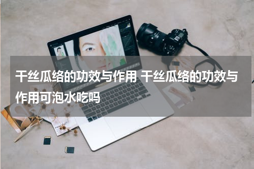 干丝瓜络的功效与作用 干丝瓜络的功效与作用可泡水吃吗