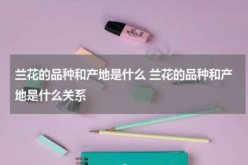 兰花的品种和产地是什么 兰花的品种和产地是什么关系