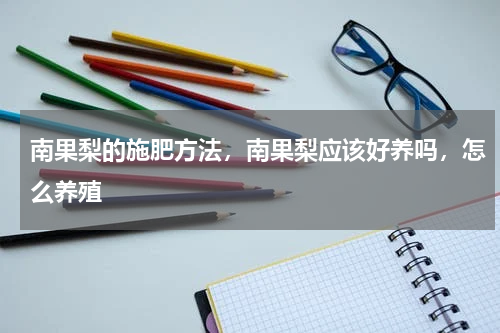 南果梨的施肥方法，南果梨应该好养吗，怎么养殖