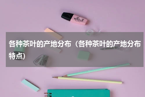 各种茶叶的产地分布（各种茶叶的产地分布特点）