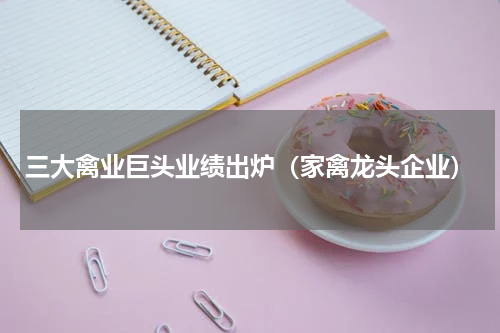 三大禽业巨头业绩出炉（家禽龙头企业）