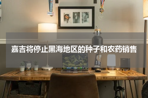 嘉吉将停止黑海地区的种子和农药销售