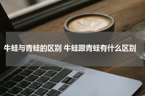 牛蛙与青蛙的区别 牛蛙跟青蛙有什么区别