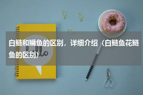 白鲢和鳙鱼的区别，详细介绍（白鲢鱼花鲢鱼的区别）