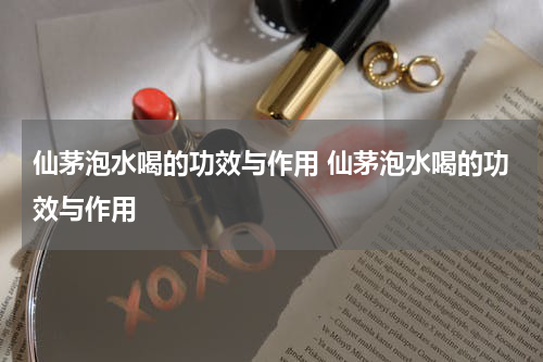 仙茅泡水喝的功效与作用 仙茅泡水喝的功效与作用
