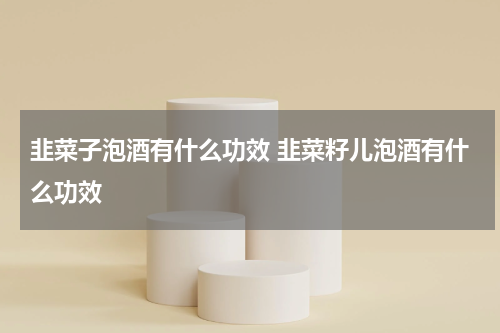 韭菜子泡酒有什么功效 韭菜籽儿泡酒有什么功效