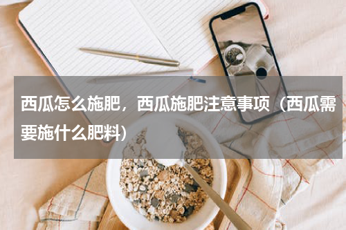 西瓜怎么施肥，西瓜施肥注意事项（西瓜需要施什么肥料）