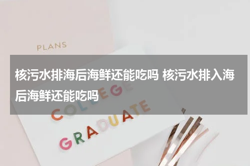 核污水排海后海鲜还能吃吗 核污水排入海后海鲜还能吃吗