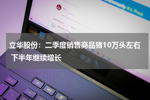 立华股份：二季度销售商品猪10万头左右 下半年继续增长