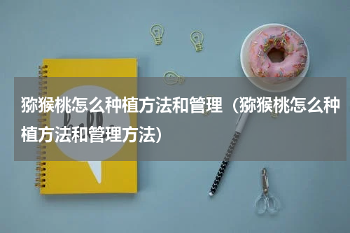 猕猴桃怎么种植方法和管理（猕猴桃怎么种植方法和管理方法）