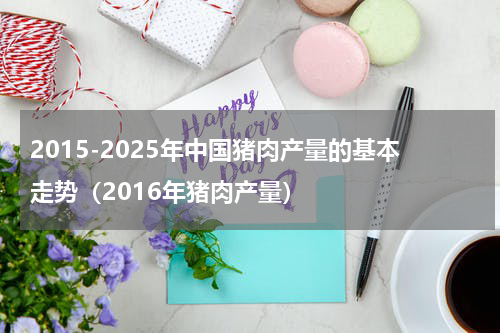 2015-2025年中国猪肉产量的基本走势（2016年猪肉产量）