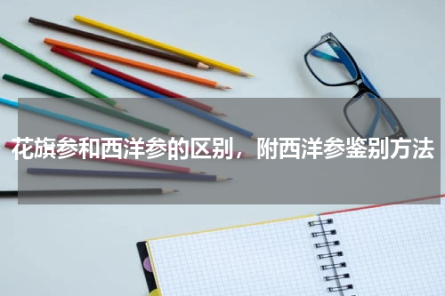 花旗参和西洋参的区别，附西洋参鉴别方法
