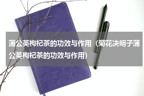 蒲公英枸杞茶的功效与作用（菊花决明子蒲公英枸杞茶的功效与作用）